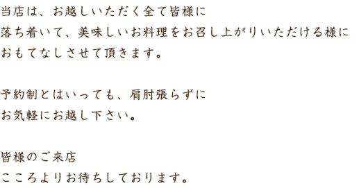 当店は、お越しいただく全て皆様に落ち着いて、美味しいお料理をお召し上がりいただける様に完全ご予約制とさせて頂いております。予約制とはいっても、肩肘張らずにお気軽にお越し下さい。皆様のご来店こころよりお待ちしております。