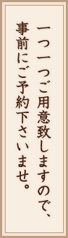 一つ一つご用意致しますので、事前にご予約下さいませ。