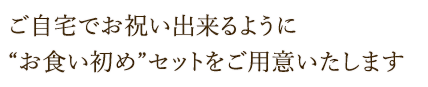 ご自宅でもお祝い出来るように“お食い初め”セットをご用意いたします