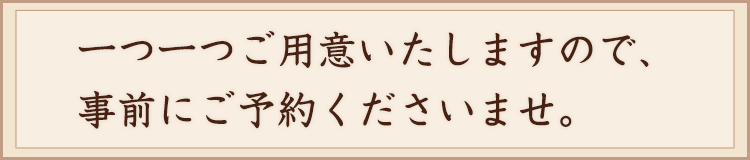 一つ一つご用意いたしますので、事前にご予約下さいませ。